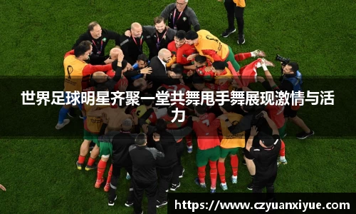 世界足球明星齐聚一堂共舞甩手舞展现激情与活力
